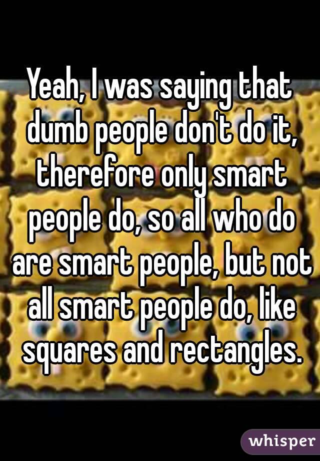 Yeah, I was saying that dumb people don't do it, therefore only smart people do, so all who do are smart people, but not all smart people do, like squares and rectangles.