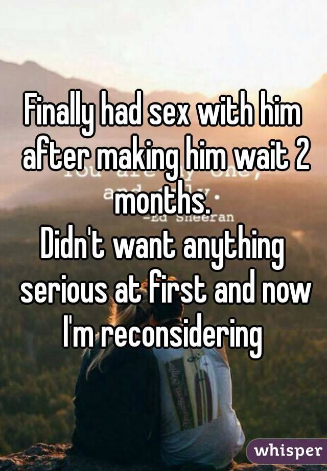 Finally had sex with him after making him wait 2 months. 
Didn't want anything serious at first and now I'm reconsidering 