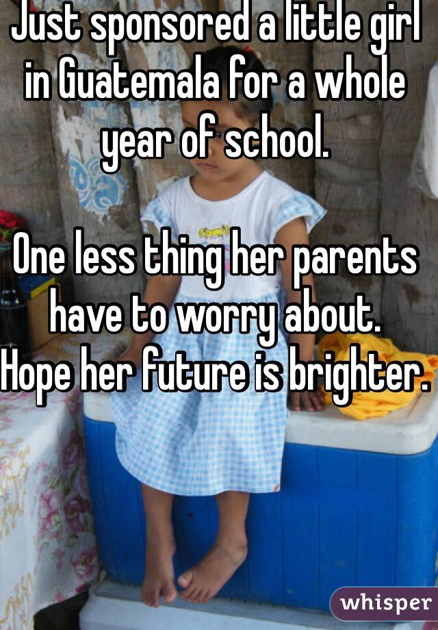 Just sponsored a little girl in Guatemala for a whole year of school. 

One less thing her parents have to worry about. 
Hope her future is brighter. 


 