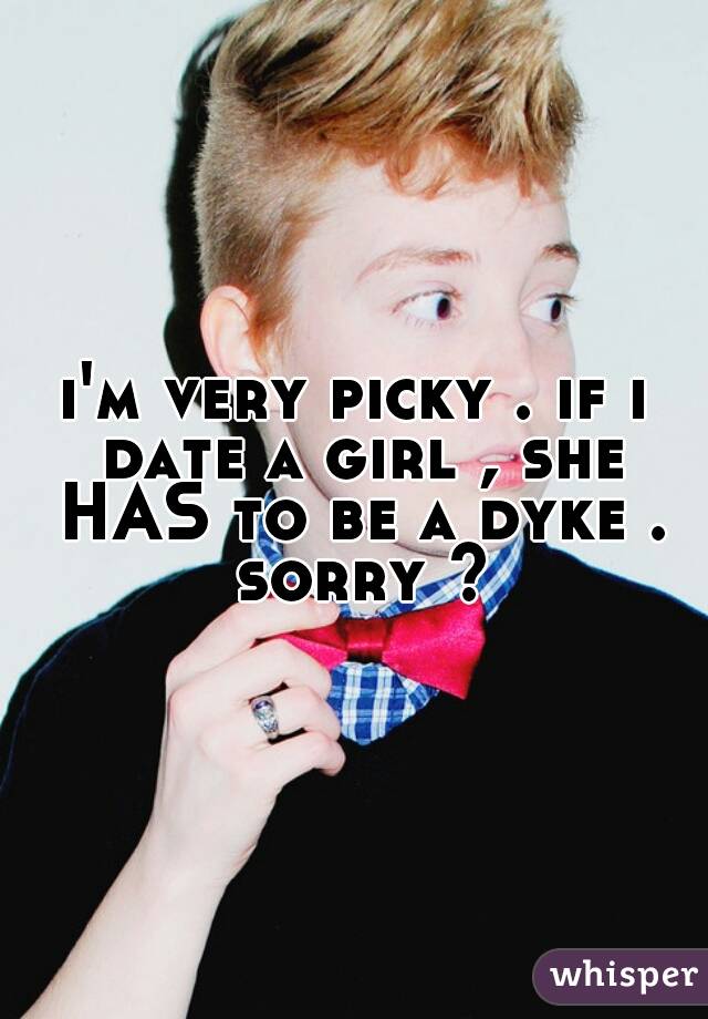 i'm very picky . if i date a girl , she HAS to be a dyke . sorry ?