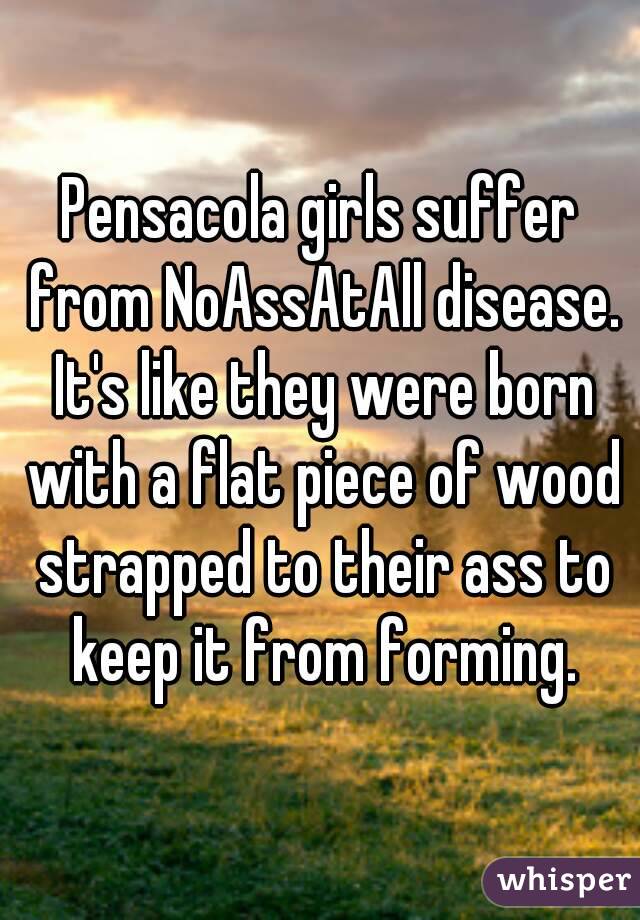 Pensacola girls suffer from NoAssAtAll disease. It's like they were born with a flat piece of wood strapped to their ass to keep it from forming.