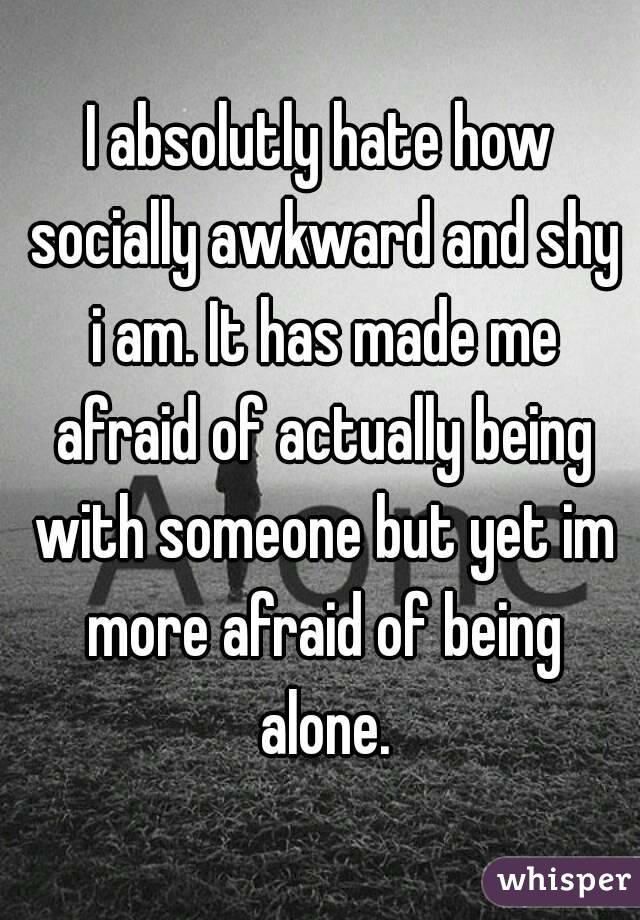 I absolutly hate how socially awkward and shy i am. It has made me afraid of actually being with someone but yet im more afraid of being alone.