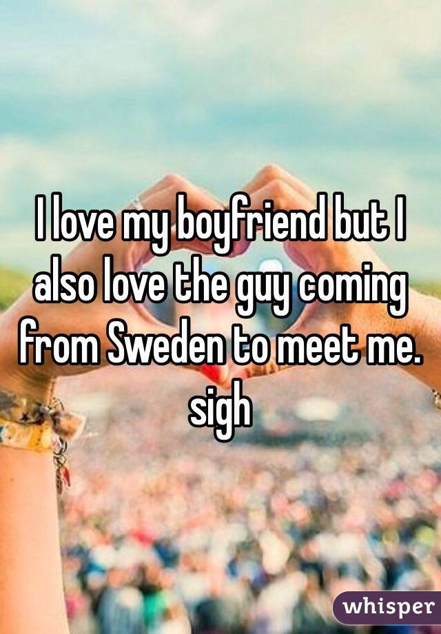 I love my boyfriend but I also love the guy coming from Sweden to meet me. sigh