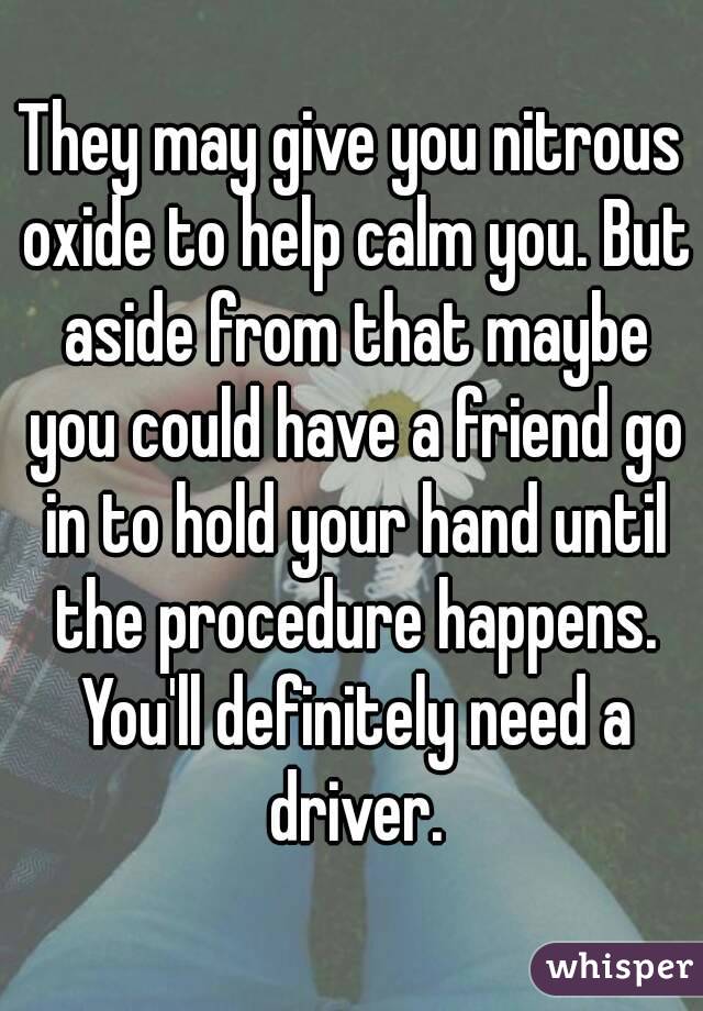 They may give you nitrous oxide to help calm you. But aside from that maybe you could have a friend go in to hold your hand until the procedure happens. You'll definitely need a driver.