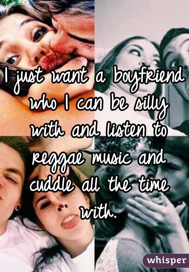 I just want a boyfriend who I can be silly with and listen to reggae music and cuddle all the time with.