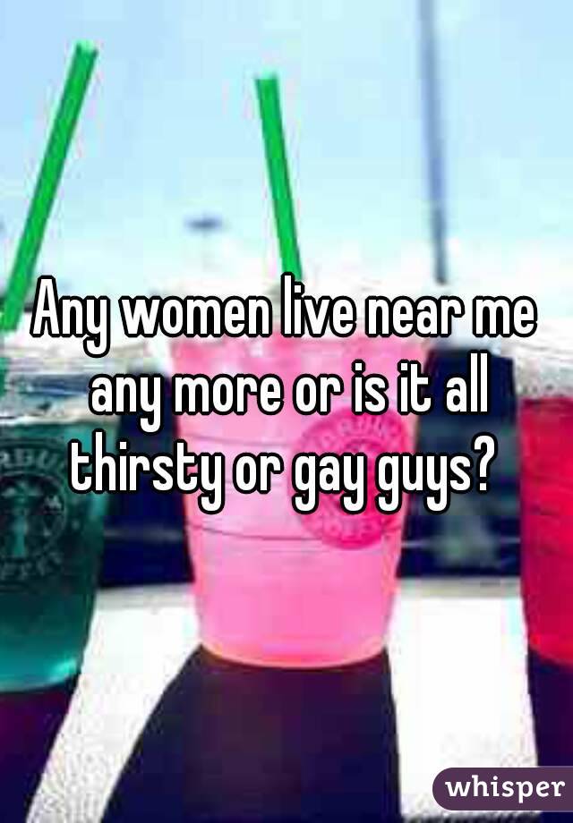 Any women live near me any more or is it all thirsty or gay guys? 