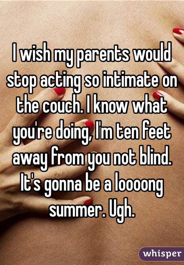 I wish my parents would stop acting so intimate on the couch. I know what you're doing, I'm ten feet away from you not blind. It's gonna be a loooong summer. Ugh.