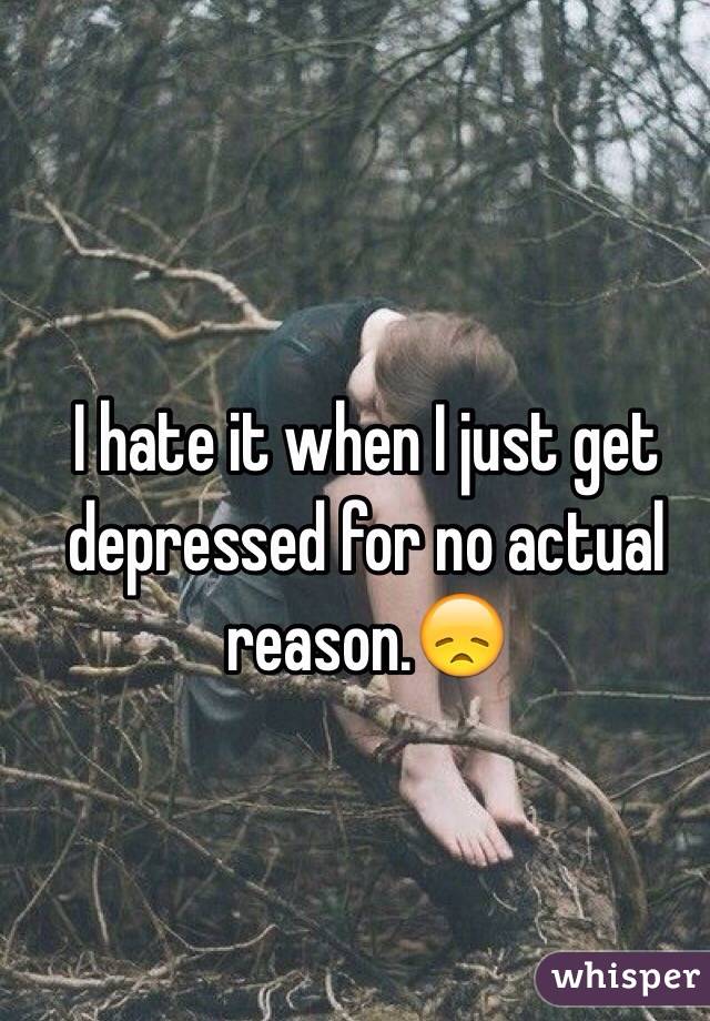 I hate it when I just get depressed for no actual reason.😞