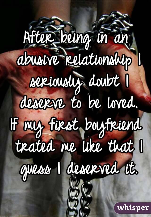 After being in an abusive relationship I seriously doubt I deserve to be loved.
If my first boyfriend trated me like that I guess I deserved it.