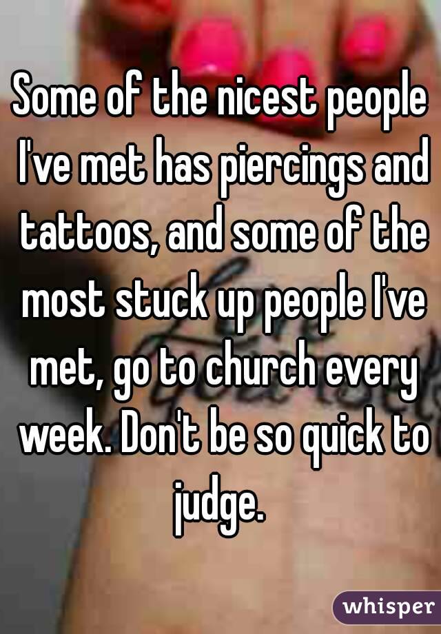 Some of the nicest people I've met has piercings and tattoos, and some of the most stuck up people I've met, go to church every week. Don't be so quick to judge. 