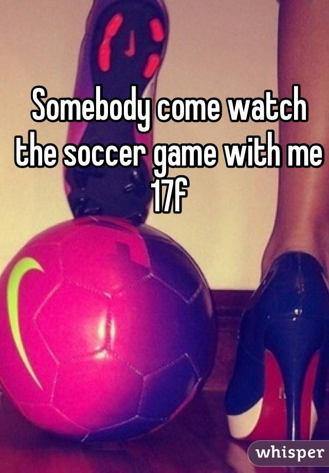 Somebody come watch the soccer game with me
17f