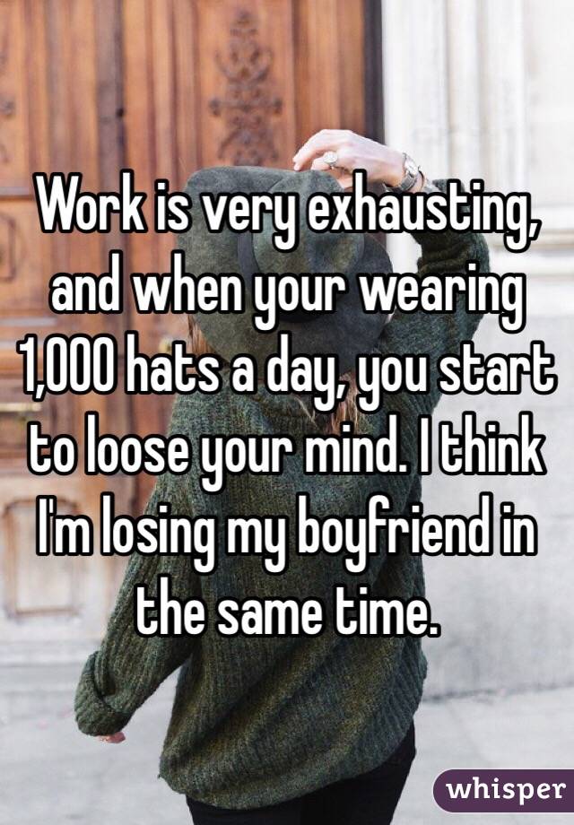 Work is very exhausting, and when your wearing 1,000 hats a day, you start to loose your mind. I think I'm losing my boyfriend in the same time.