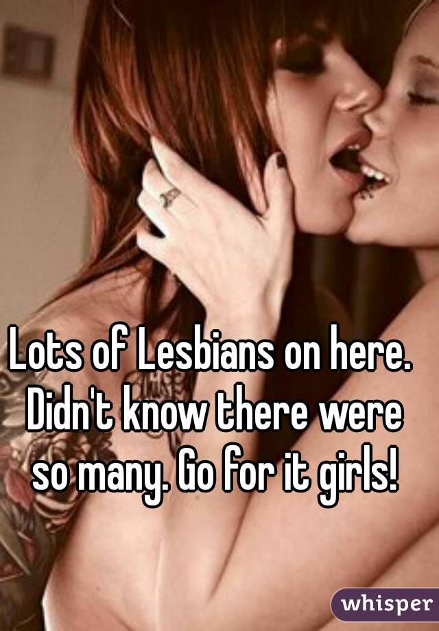 Lots of Lesbians on here. Didn't know there were so many. Go for it girls!