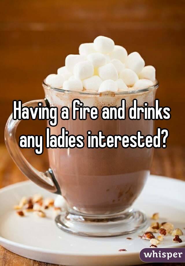 Having a fire and drinks any ladies interested?