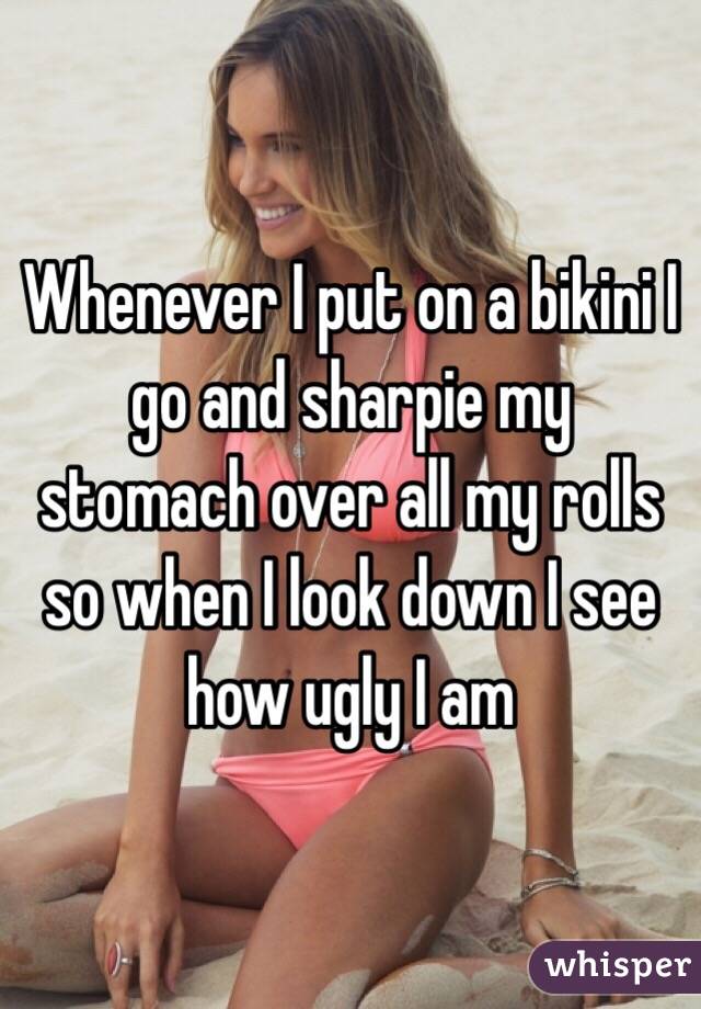 Whenever I put on a bikini I go and sharpie my stomach over all my rolls so when I look down I see how ugly I am 