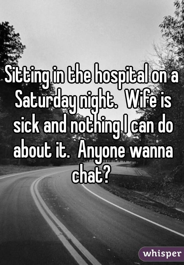 Sitting in the hospital on a Saturday night.  Wife is sick and nothing I can do about it.  Anyone wanna chat? 