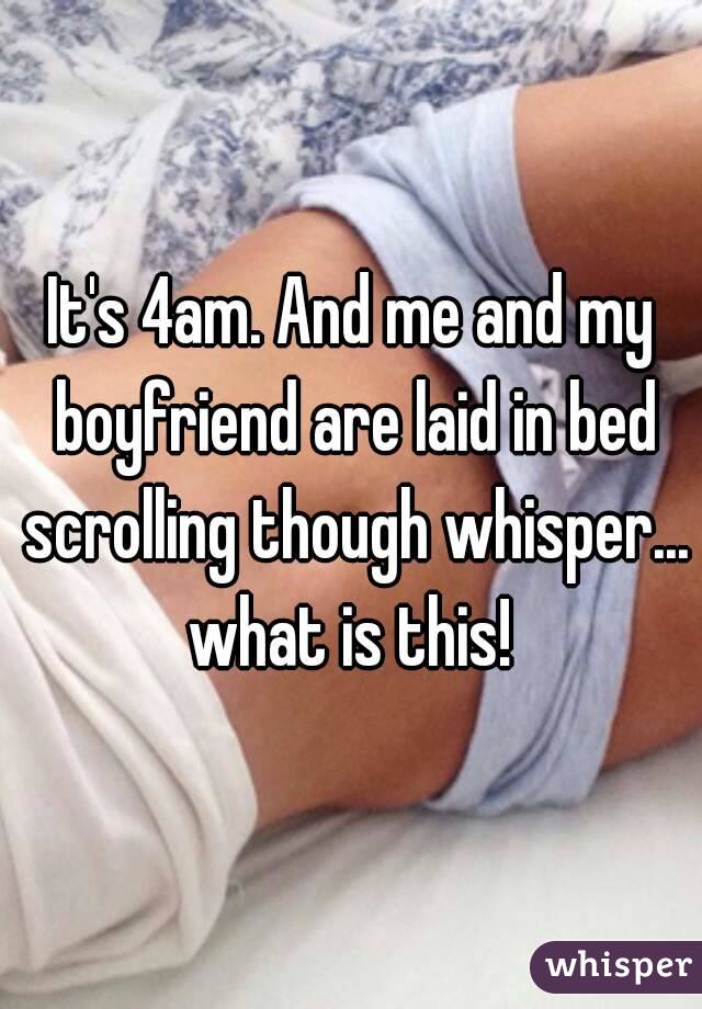 It's 4am. And me and my boyfriend are laid in bed scrolling though whisper... what is this! 