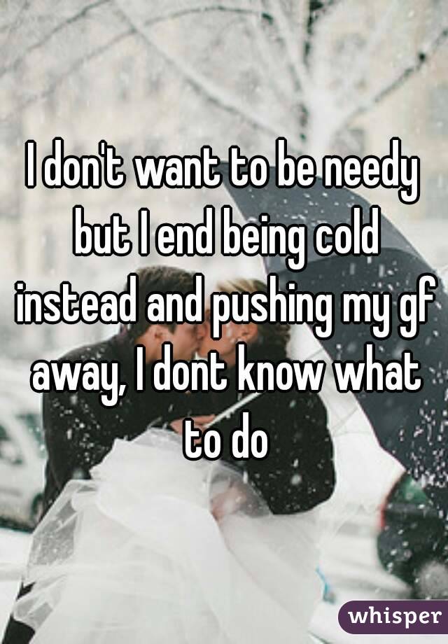 I don't want to be needy but I end being cold instead and pushing my gf away, I dont know what to do