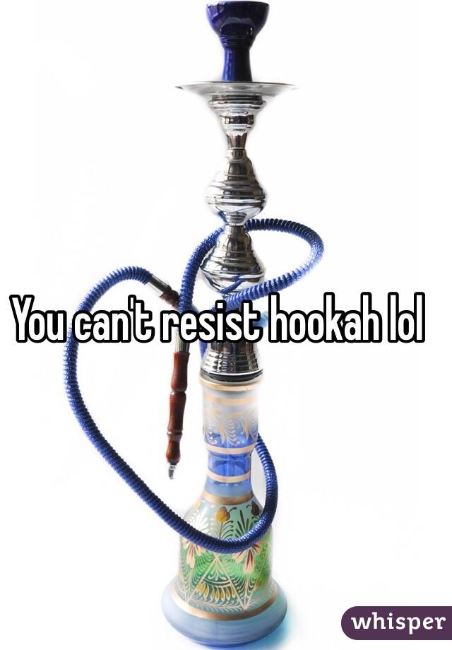 You can't resist hookah lol