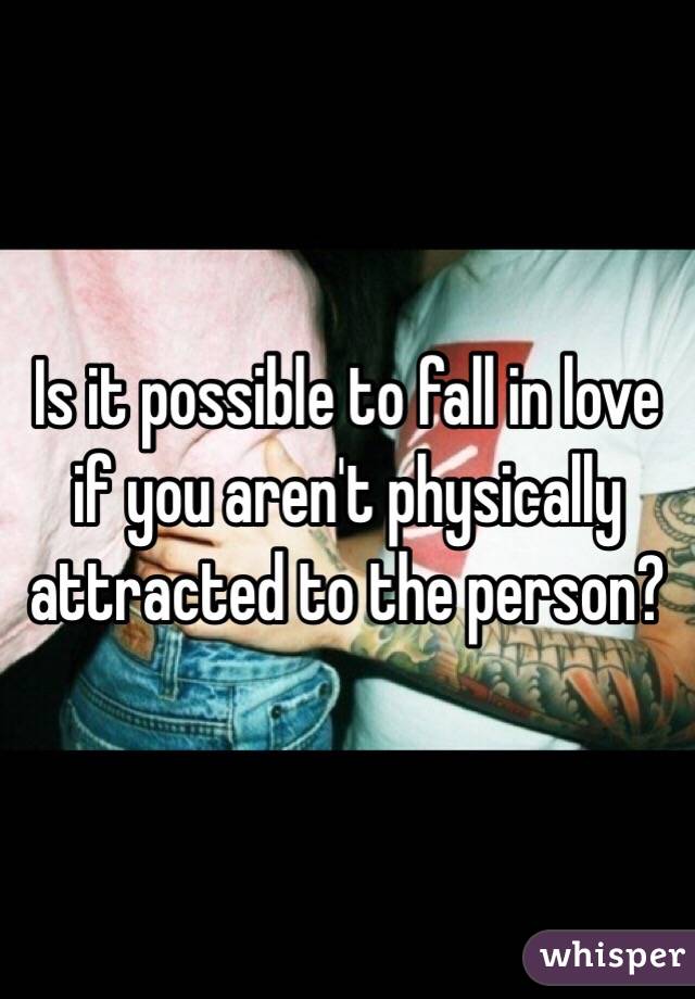 Is it possible to fall in love if you aren't physically attracted to the person?