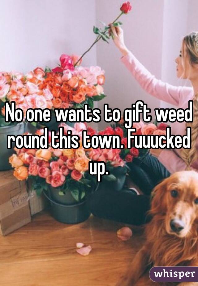 No one wants to gift weed round this town. Fuuucked up. 