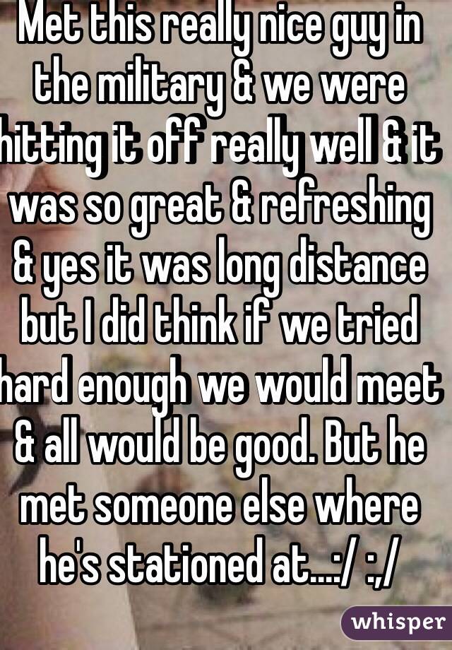 Met this really nice guy in the military & we were hitting it off really well & it was so great & refreshing & yes it was long distance but I did think if we tried hard enough we would meet & all would be good. But he met someone else where he's stationed at...:/ :,/