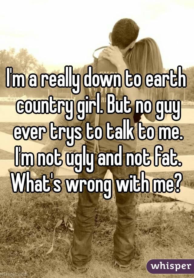 I'm a really down to earth country girl. But no guy ever trys to talk to me. I'm not ugly and not fat. What's wrong with me? 