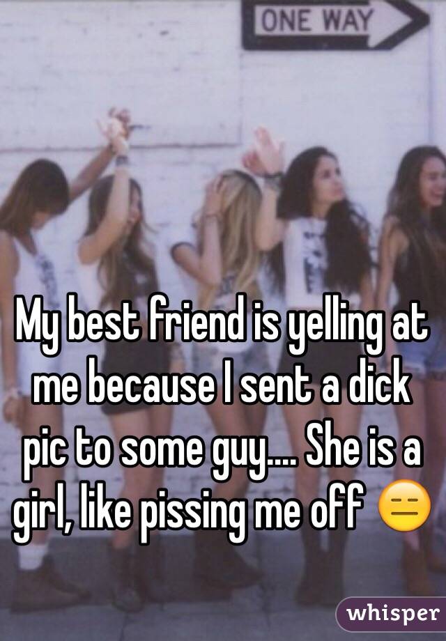 My best friend is yelling at me because I sent a dick pic to some guy.... She is a girl, like pissing me off 😑