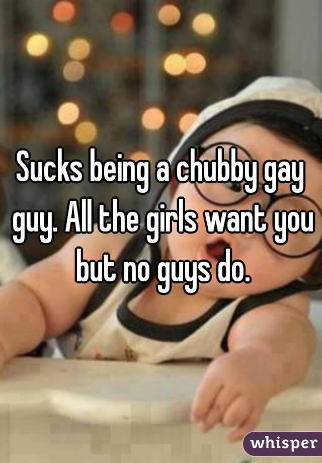 Sucks being a chubby gay guy. All the girls want you but no guys do.