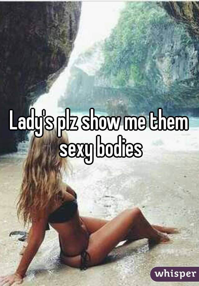 Lady's plz show me them sexy bodies