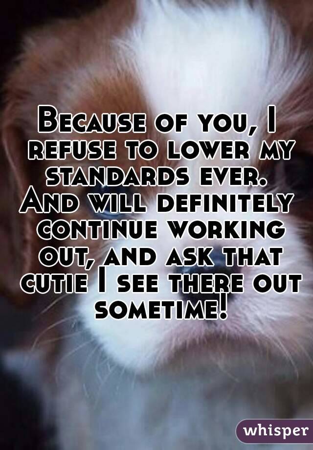 Because of you, I refuse to lower my standards ever. 
And will definitely continue working out, and ask that cutie I see there out sometime!