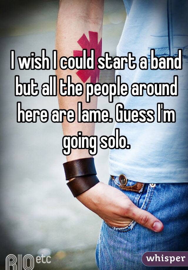 I wish I could start a band but all the people around here are lame. Guess I'm going solo.