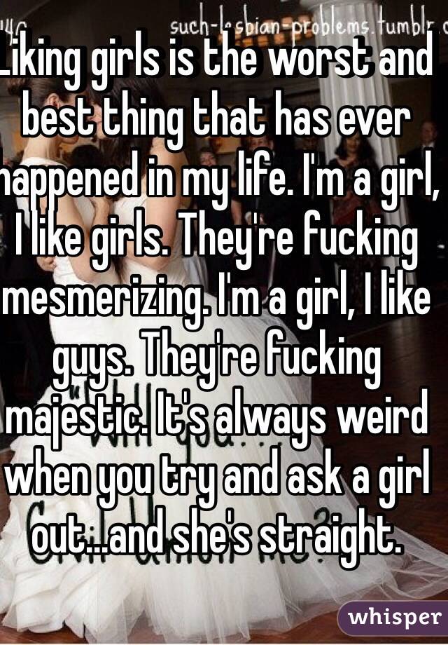 Liking girls is the worst and best thing that has ever happened in my life. I'm a girl, I like girls. They're fucking mesmerizing. I'm a girl, I like guys. They're fucking majestic. It's always weird when you try and ask a girl out...and she's straight.   