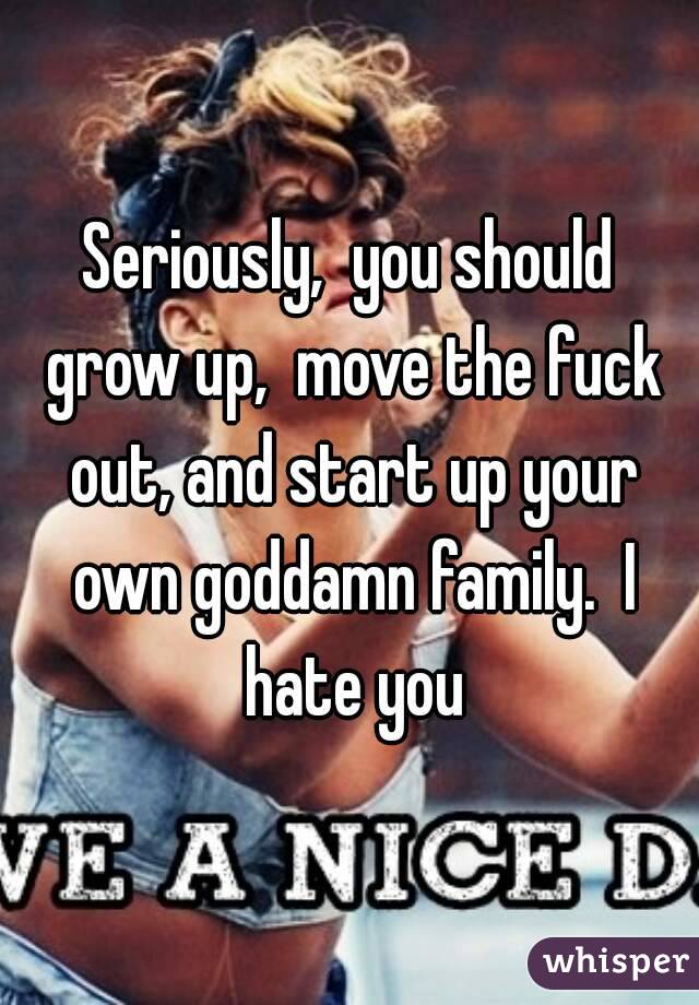 Seriously,  you should grow up,  move the fuck out, and start up your own goddamn family.  I hate you