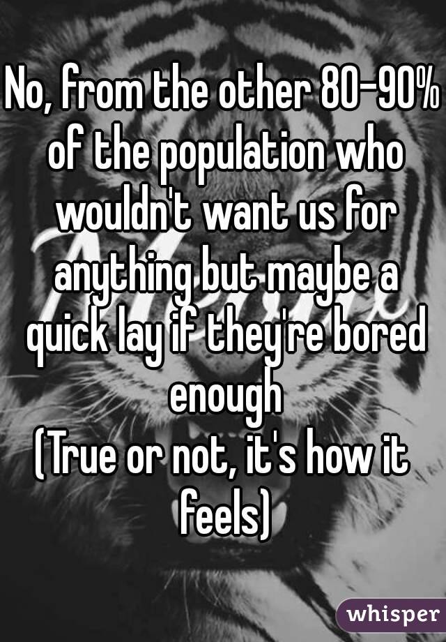 No, from the other 80-90% of the population who wouldn't want us for anything but maybe a quick lay if they're bored enough
(True or not, it's how it feels)