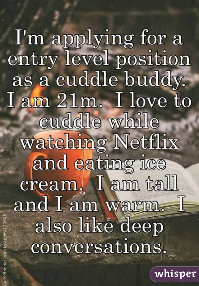 I'm applying for a entry level position as a cuddle buddy.  I am 21m.  I love to cuddle while watching Netflix and eating ice cream.  I am tall and I am warm.  I also like deep conversations.