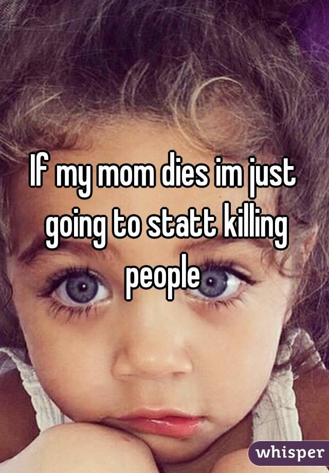 If my mom dies im just going to statt killing people 