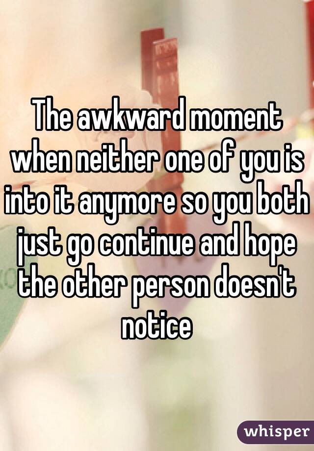 The awkward moment when neither one of you is into it anymore so you both just go continue and hope the other person doesn't notice