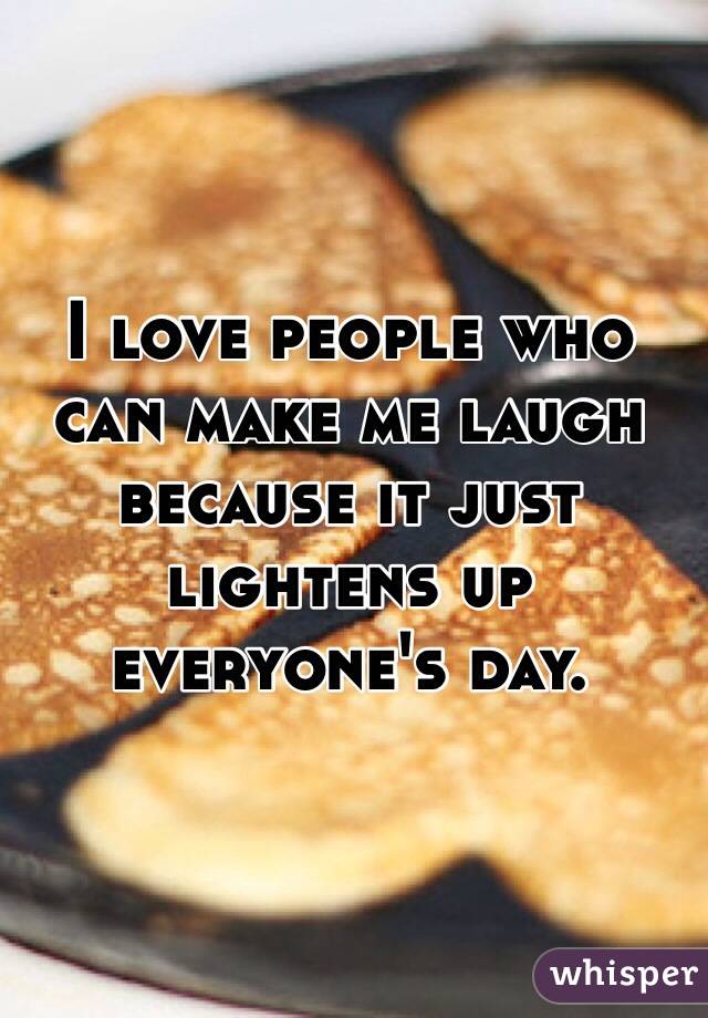 I love people who can make me laugh because it just lightens up everyone's day.