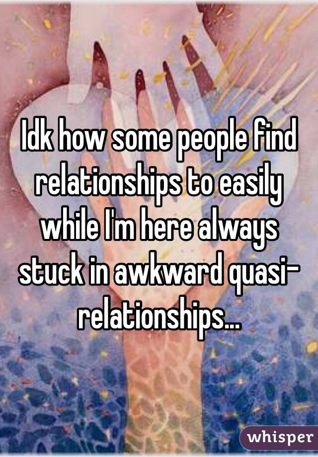 Idk how some people find relationships to easily while I'm here always stuck in awkward quasi-relationships...