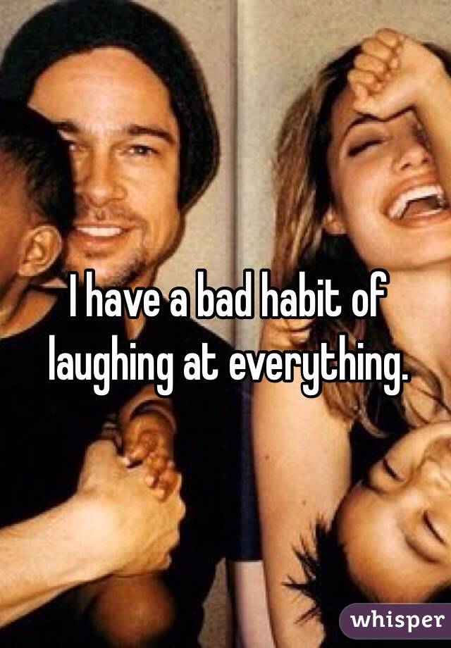 I have a bad habit of laughing at everything. 