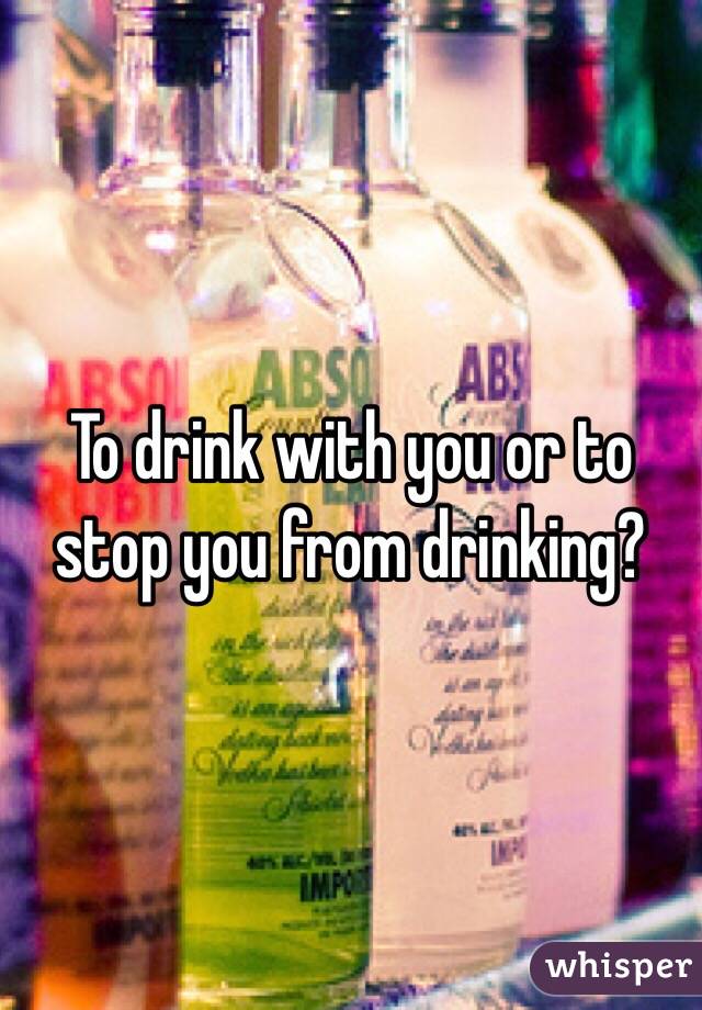 To drink with you or to stop you from drinking?