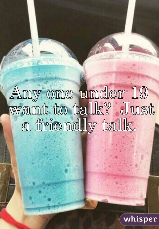 Any one under 19 want to talk?  Just a friendly talk. 