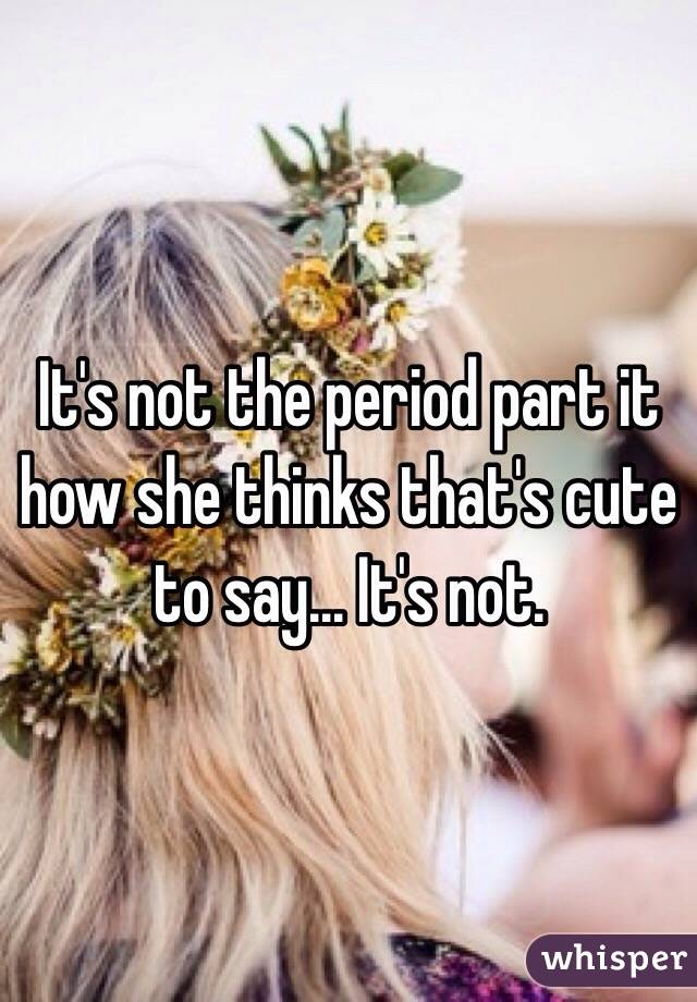 It's not the period part it how she thinks that's cute to say... It's not. 