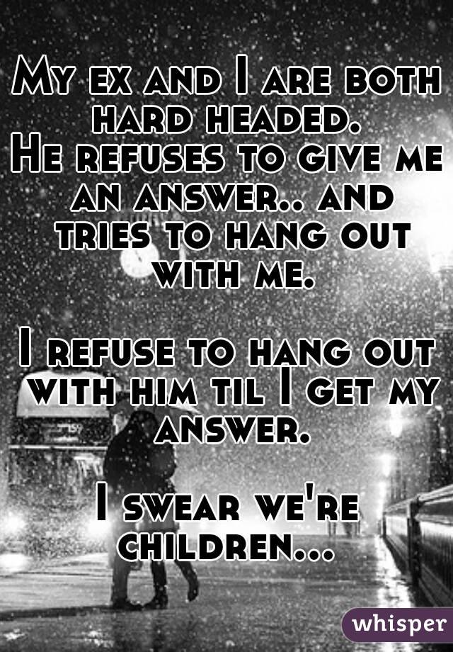 My ex and I are both hard headed. 
He refuses to give me an answer.. and tries to hang out with me.

I refuse to hang out with him til I get my answer.

I swear we're children... 