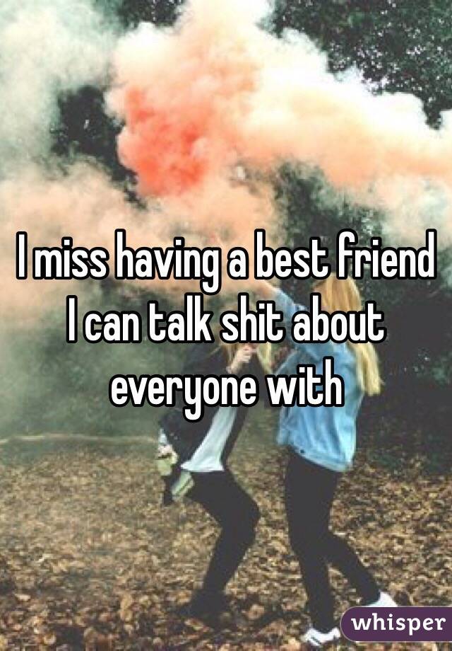 I miss having a best friend I can talk shit about everyone with 