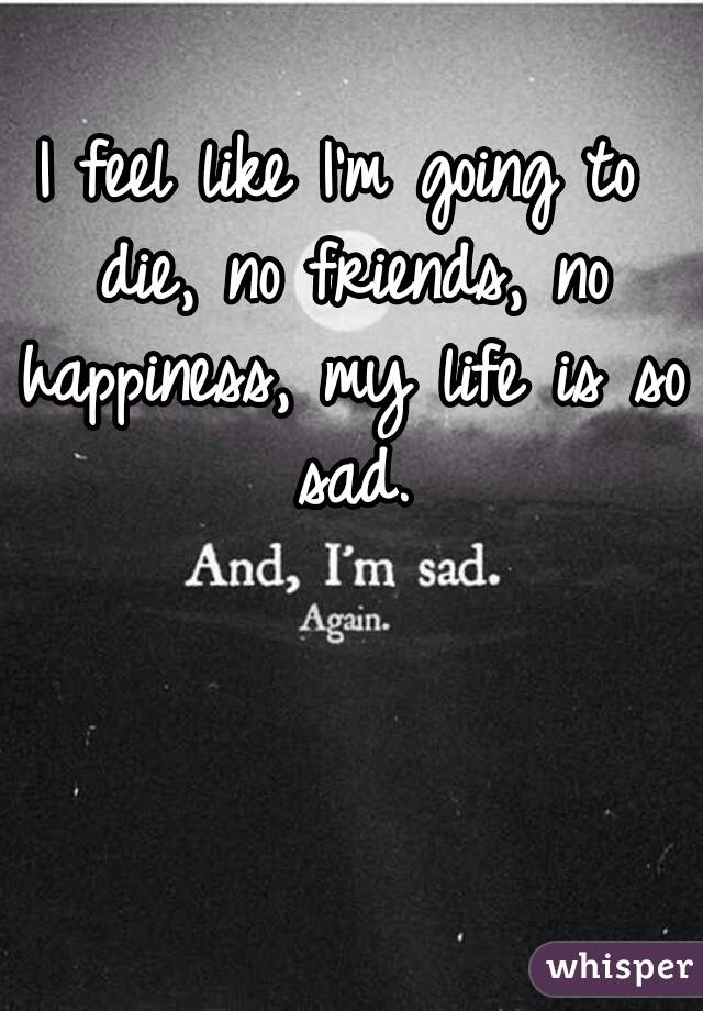 I feel like I'm going to die, no friends, no happiness, my life is so sad.