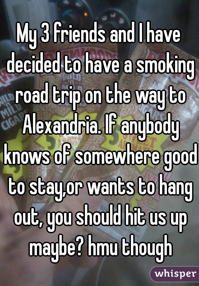 My 3 friends and I have decided to have a smoking road trip on the way to Alexandria. If anybody knows of somewhere good to stay,or wants to hang out, you should hit us up maybe? hmu though