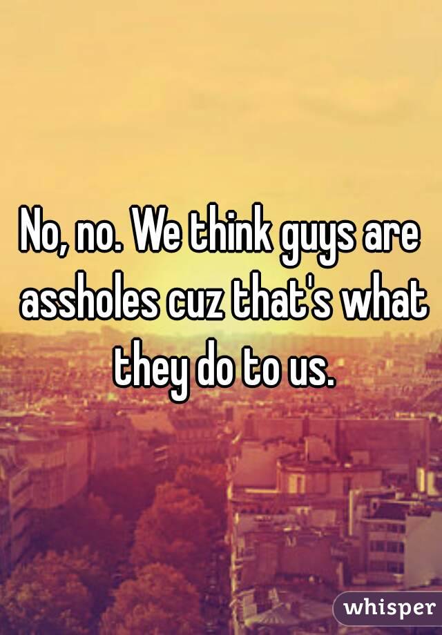 No, no. We think guys are assholes cuz that's what they do to us.