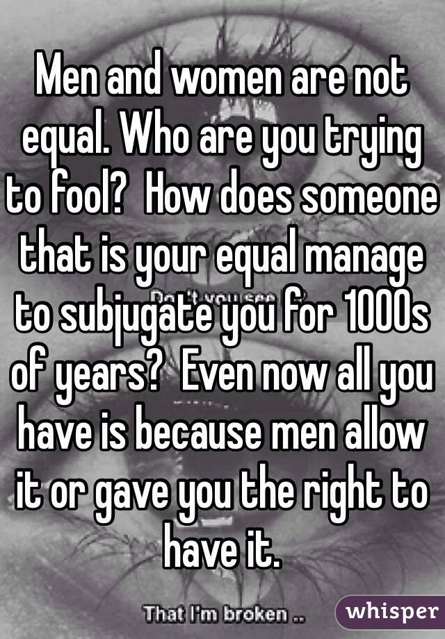 Men and women are not equal. Who are you trying to fool?  How does someone that is your equal manage to subjugate you for 1000s of years?  Even now all you have is because men allow it or gave you the right to have it.  